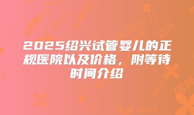 2025绍兴试管婴儿的正规医院以及价格,附等待时间介绍
