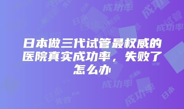 日本做三代试管最权威的医院真实成功率,失败了怎么办