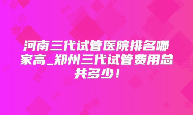 河南三代试管医院排名哪家高_郑州三代试管费用总共多少!