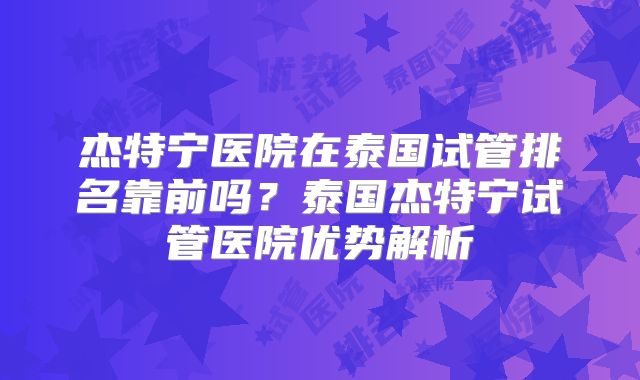 杰特宁医院在泰国试管排名靠前吗？泰国杰特宁试管医院优势解析
