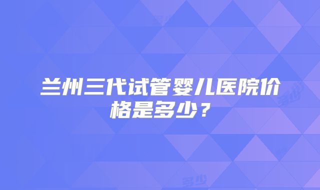 兰州三代试管婴儿医院价格是多少?
