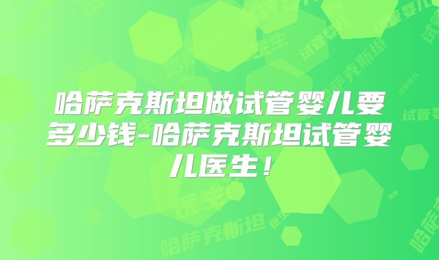 哈萨克斯坦做试管婴儿要多少钱-哈萨克斯坦试管婴儿医生！