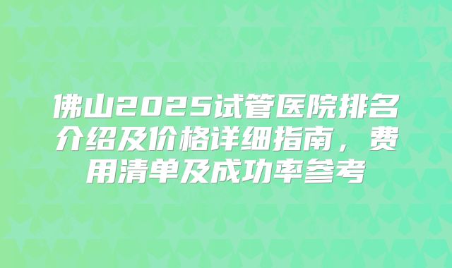 佛山2025试管医院排名介绍及价格详细指南,费用清单及成功率参考