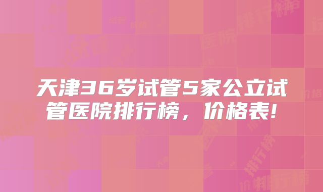 天津36岁试管5家公立试管医院排行榜,价格表!