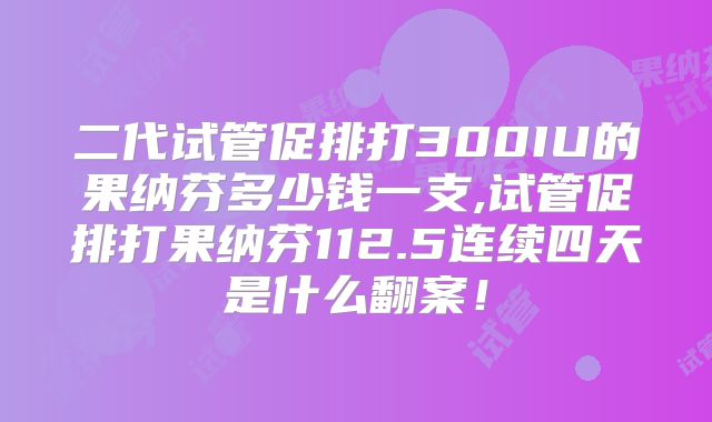 二代试管促排打300IU的果纳芬多少钱一支,试管促排打果纳芬112.5连续四天是什么翻案！