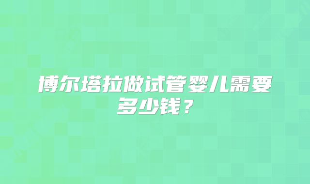 博尔塔拉做试管婴儿需要多少钱？