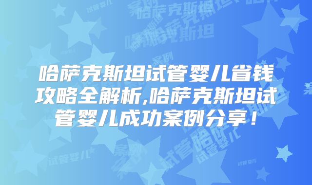 哈萨克斯坦试管婴儿省钱攻略全解析,哈萨克斯坦试管婴儿成功案例分享！