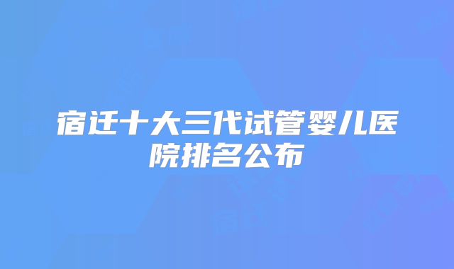宿迁十大三代试管婴儿医院排名公布