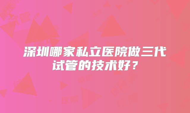 深圳哪家私立医院做三代试管的技术好?