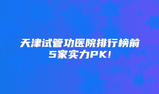 天津试管功医院排行榜前5家实力PK!