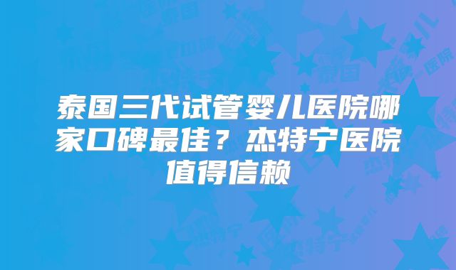 泰国三代试管婴儿医院哪家口碑最佳?杰特宁医院值得信赖