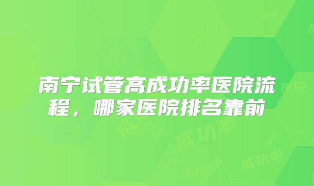 南宁试管高成功率医院流程,哪家医院排名靠前