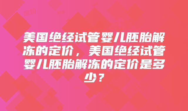 美国绝经试管婴儿胚胎解冻的定价,美国绝经试管婴儿胚胎解冻的定价是多少?