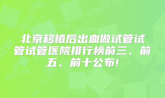 北京移植后出血做试管试管试管医院排行榜前三、前五、前十公布!