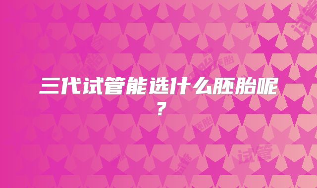 三代试管能选什么胚胎呢？