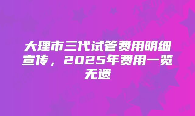 大理市三代试管费用明细宣传，2025年费用一览无遗