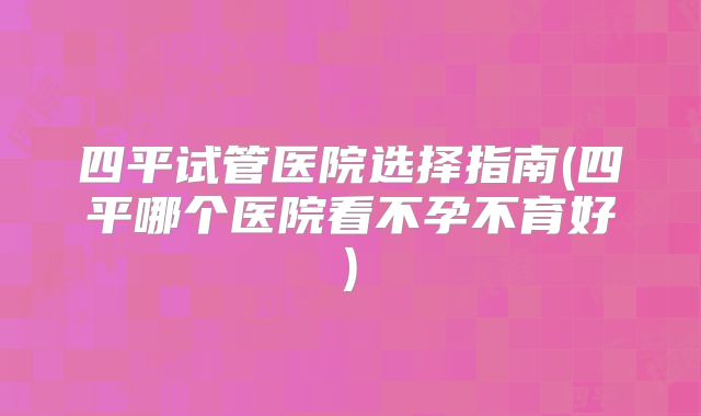 四平试管医院选择指南(四平哪个医院看不孕不育好)