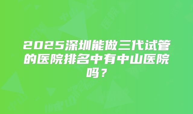 2025深圳能做三代试管的医院排名中有中山医院吗？
