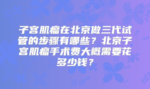 子宫肌瘤在北京做三代试管的步骤有哪些？北京子宫肌瘤手术费大概需要花多少钱？