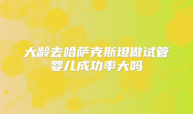 大龄去哈萨克斯坦做试管婴儿成功率大吗