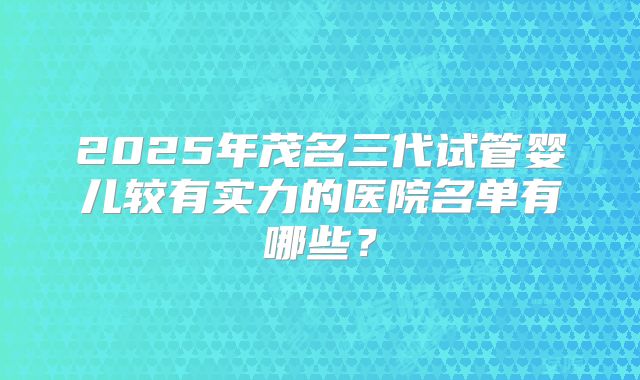 2025年茂名三代试管婴儿较有实力的医院名单有哪些？