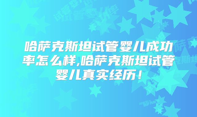 哈萨克斯坦试管婴儿成功率怎么样,哈萨克斯坦试管婴儿真实经历！