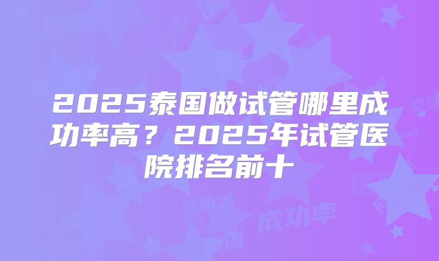 2025泰国做试管哪里成功率高？2025年试管医院排名前十