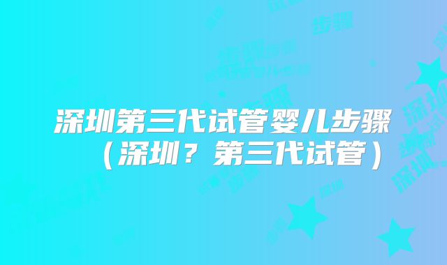 深圳第三代试管婴儿步骤(深圳?第三代试管)