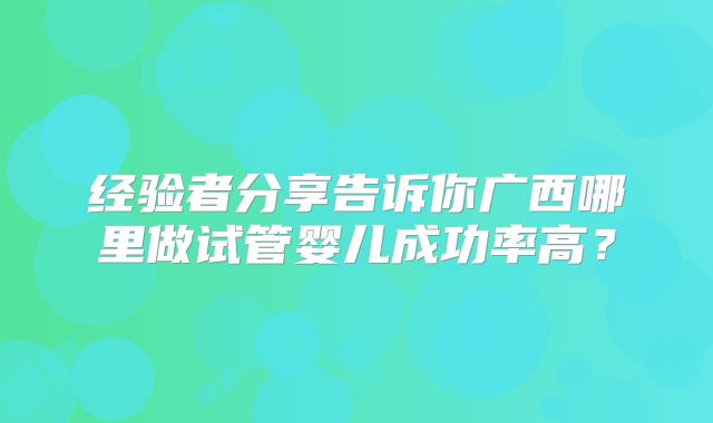 经验者分享告诉你广西哪里做试管婴儿成功率高?