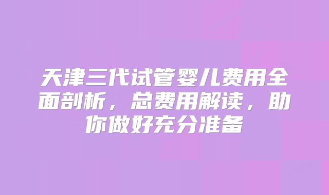 天津三代试管婴儿费用全面剖析,总费用解读,助你做好充分准备