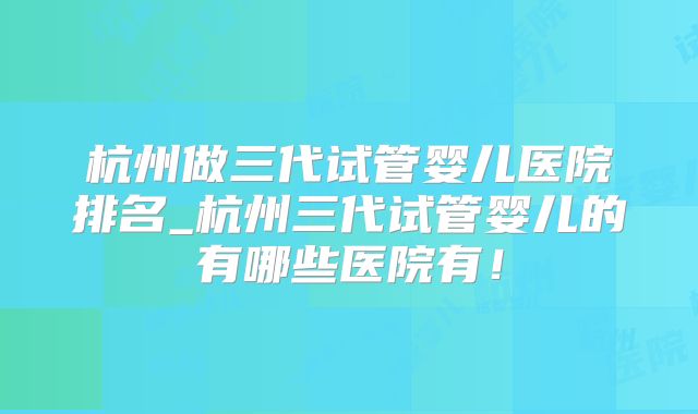 杭州做三代试管婴儿医院排名_杭州三代试管婴儿的有哪些医院有!