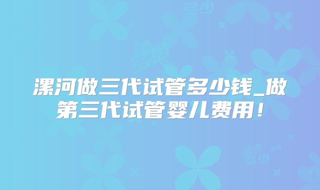 漯河做三代试管多少钱_做第三代试管婴儿费用!