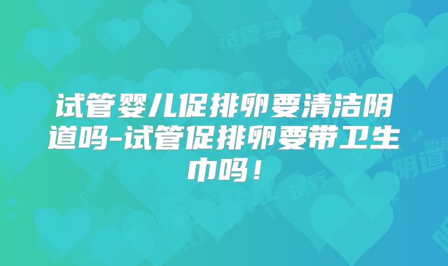 试管婴儿促排卵要清洁阴道吗-试管促排卵要带卫生巾吗!