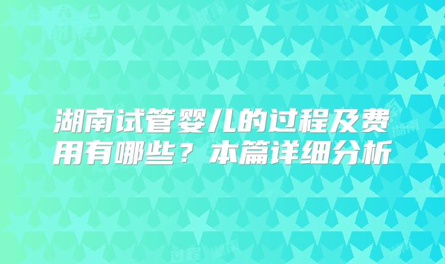 湖南试管婴儿的过程及费用有哪些?本篇详细分析