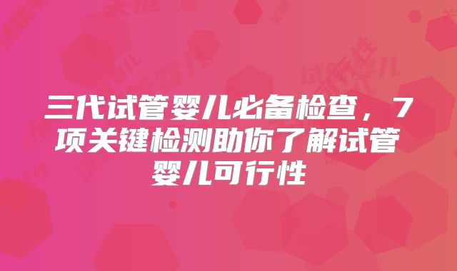 三代试管婴儿必备检查,7项关键检测助你了解试管婴儿可行性