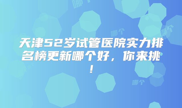 天津52岁试管医院实力排名榜更新哪个好,你来挑!
