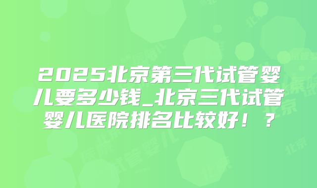 2025北京第三代试管婴儿要多少钱_北京三代试管婴儿医院排名比较好!?