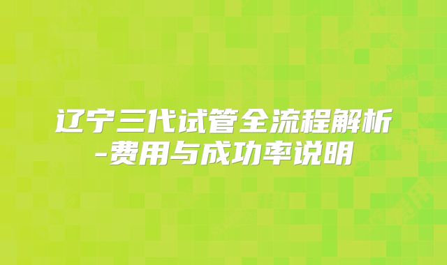 辽宁三代试管全流程解析-费用与成功率说明