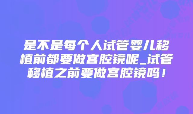 是不是每个人试管婴儿移植前都要做宫腔镜呢_试管移植之前要做宫腔镜吗!