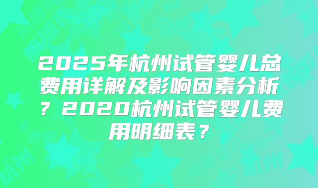 2025年杭州试管婴儿总费用详解及影响因素分析？2020杭州试管婴儿费用明细表？