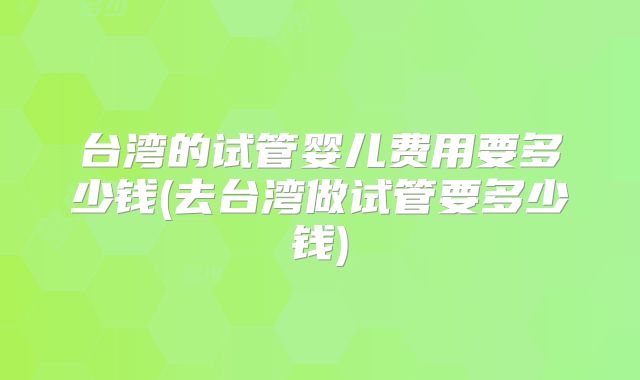 台湾的试管婴儿费用要多少钱(去台湾做试管要多少钱)