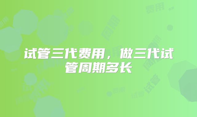 试管三代费用,做三代试管周期多长
