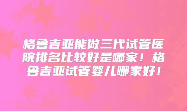 格鲁吉亚能做三代试管医院排名比较好是哪家!格鲁吉亚试管婴儿哪家好!