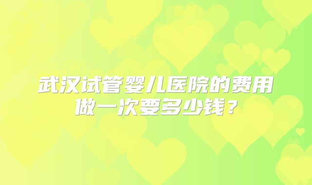 武汉试管婴儿医院的费用做一次要多少钱？