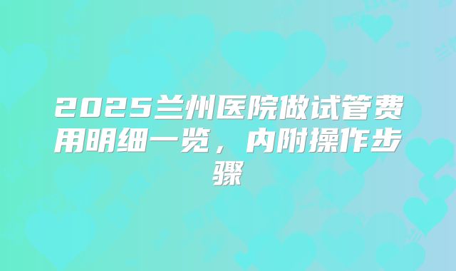 2025兰州医院做试管费用明细一览,内附操作步骤