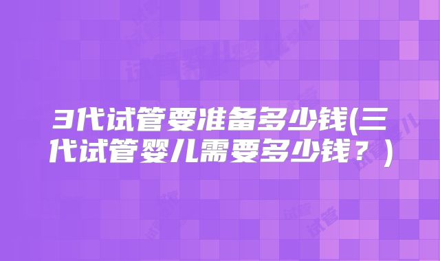 3代试管要准备多少钱(三代试管婴儿需要多少钱?)