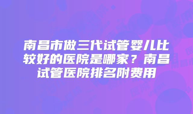 南昌市做三代试管婴儿比较好的医院是哪家？南昌试管医院排名附费用