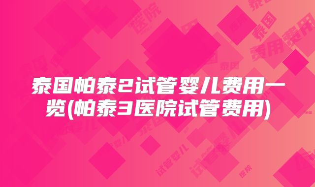 泰国帕泰2试管婴儿费用一览(帕泰3医院试管费用)