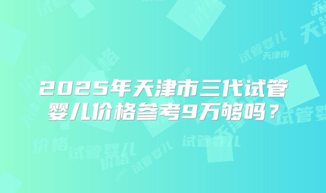 2025年天津市三代试管婴儿价格参考9万够吗？