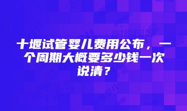 十堰试管婴儿费用公布，一个周期大概要多少钱一次说清？
